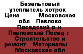 Базальтовый утеплитель хотрок › Цена ­ 400 - Московская обл., Павлово-Посадский р-н, Павловский Посад г. Строительство и ремонт » Материалы   . Московская обл.